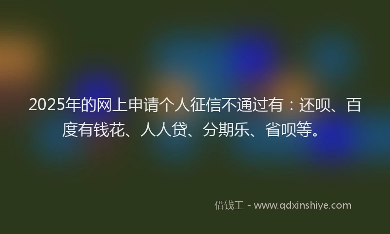 2025年的网上申请个人征信不通过有：还呗、百度有钱花、人人贷、分期乐、省呗等。