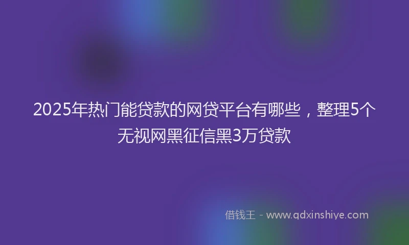2025年热门能贷款的网贷平台有哪些，整理5个无视网黑征信黑3万贷款