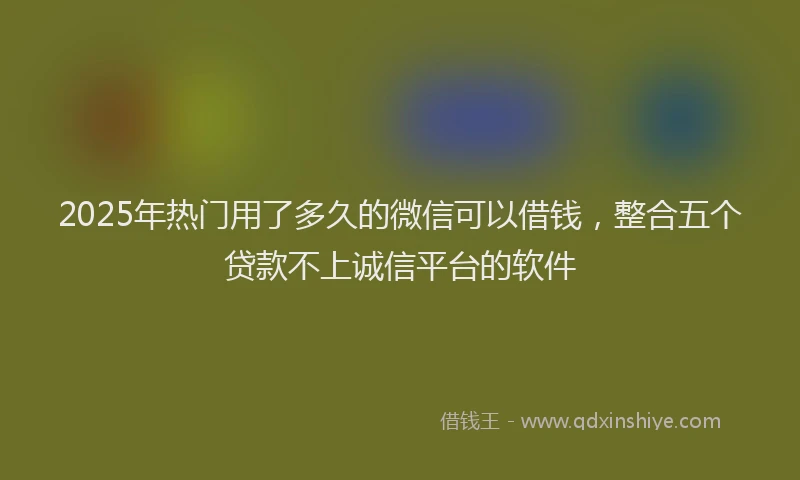 2025年热门用了多久的微信可以借钱，整合五个贷款不上诚信平台的软件