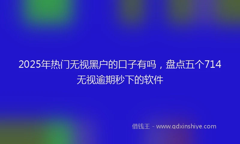 2025年热门无视黑户的口子有吗，盘点五个714无视逾期秒下的软件