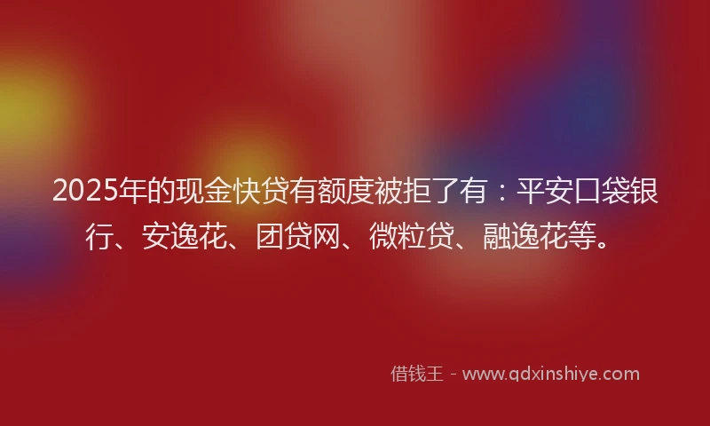 2025年的现金快贷有额度被拒了有：平安口袋银行、安逸花、团贷网、微粒贷、融逸花等。