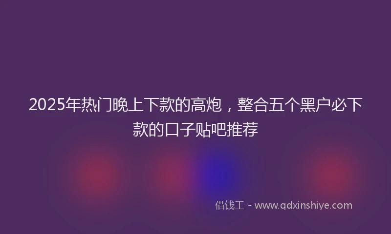 2025年热门晚上下款的高炮，整合五个黑户必下款的口子贴吧推荐