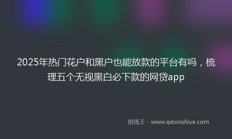 2025年热门花户和黑户也能放款的平台有吗，梳理五个无视黑白必下款的网贷app