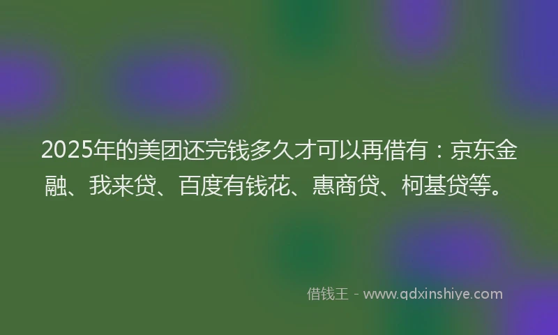 2025年的美团还完钱多久才可以再借有：京东金融、我来贷、百度有钱花、惠商贷、柯基贷等。