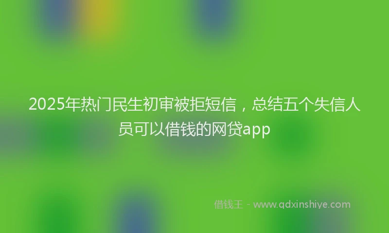 2025年热门民生初审被拒短信，总结五个失信人员可以借钱的网贷app