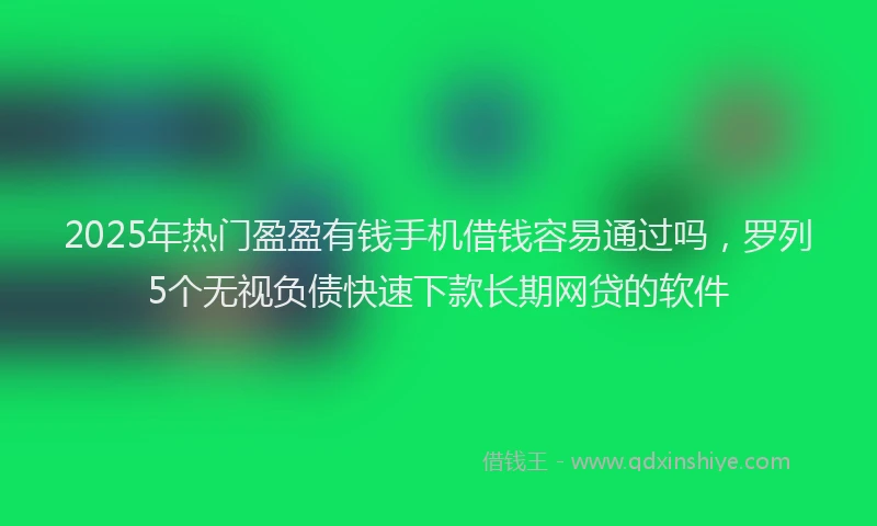 2025年热门盈盈有钱手机借钱容易通过吗，罗列5个无视负债快速下款长期网贷的软件