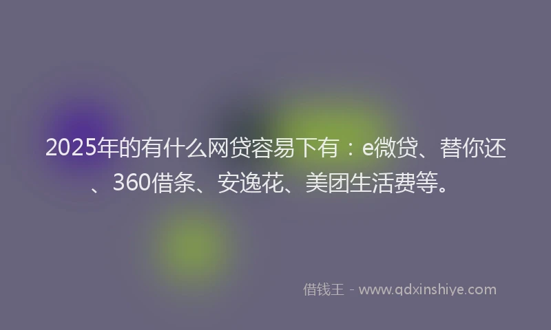 2025年的有什么网贷容易下有：e微贷、替你还、360借条、安逸花、美团生活费等。