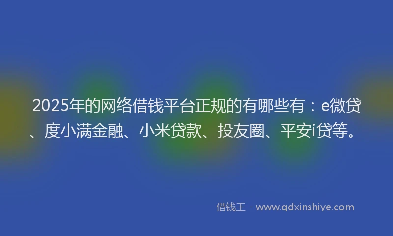 2025年的网络借钱平台正规的有哪些有：e微贷、度小满金融、小米贷款、投友圈、平安i贷等。