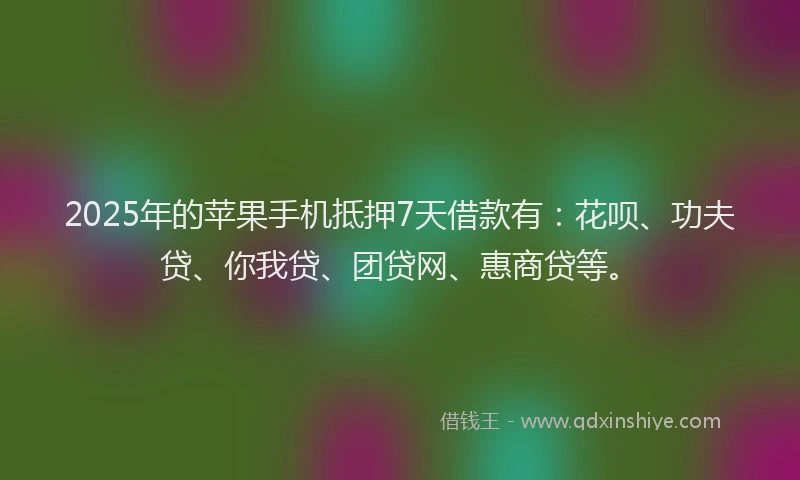 2025年的苹果手机抵押7天借款有：花呗、功夫贷、你我贷、团贷网、惠商贷等。
