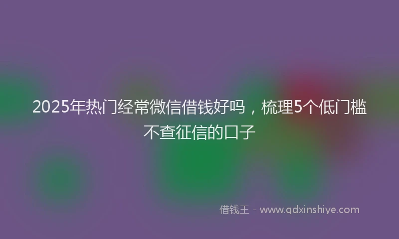 2025年热门经常微信借钱好吗，梳理5个低门槛不查征信的口子