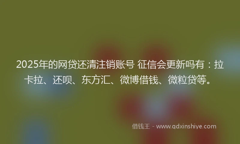 2025年的网贷还清注销账号 征信会更新吗有：拉卡拉、还呗、东方汇、微博借钱、微粒贷等。