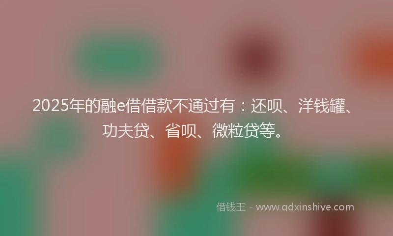 2025年的融e借借款不通过有：还呗、洋钱罐、功夫贷、省呗、微粒贷等。