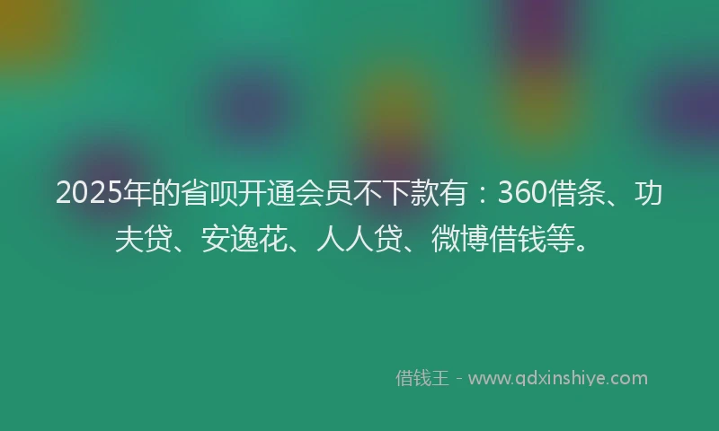 2025年的省呗开通会员不下款有：360借条、功夫贷、安逸花、人人贷、微博借钱等。