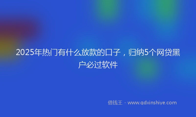 2025年热门有什么放款的口子，归纳5个网贷黑户必过软件