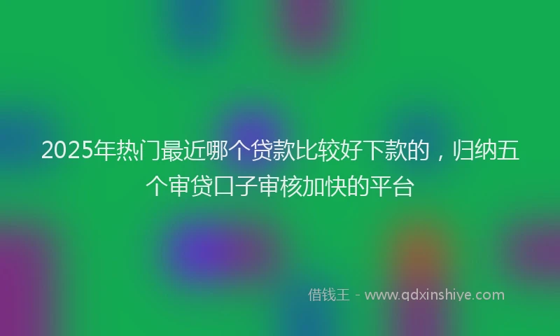 2025年热门最近哪个贷款比较好下款的，归纳五个审贷口子审核加快的平台