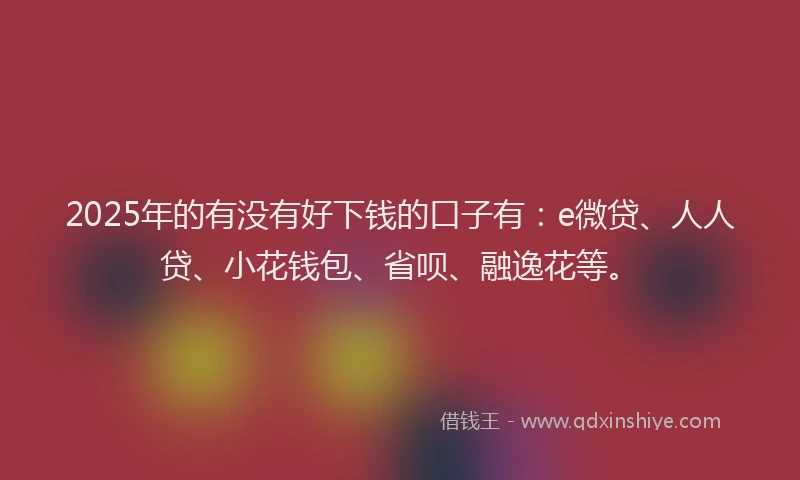 2025年的有没有好下钱的口子有：e微贷、人人贷、小花钱包、省呗、融逸花等。