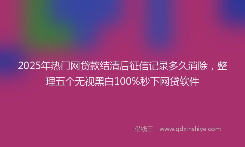 2025年热门网贷款结清后征信记录多久消除，整理五个无视黑白100%秒下网贷软件