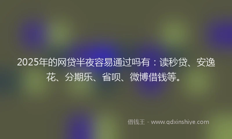 2025年的网贷半夜容易通过吗有：读秒贷、安逸花、分期乐、省呗、微博借钱等。