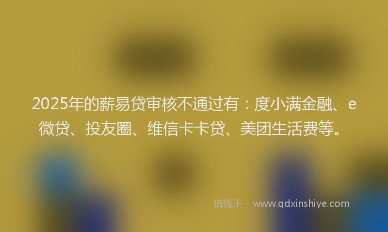 2025年的薪易贷审核不通过有：度小满金融、e微贷、投友圈、维信卡卡贷、美团生活费等。