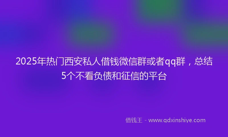 2025年热门西安私人借钱微信群或者qq群，总结5个不看负债和征信的平台