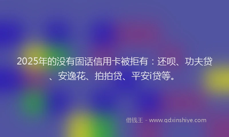 2025年的没有固话信用卡被拒有：还呗、功夫贷、安逸花、拍拍贷、平安i贷等。