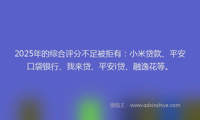 2025年的综合评分不足被拒有：小米贷款、平安口袋银行、我来贷、平安i贷、融逸花等。