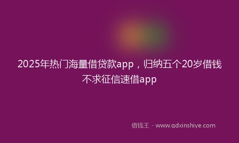 2025年热门海量借贷款app，归纳五个20岁借钱不求征信速借app