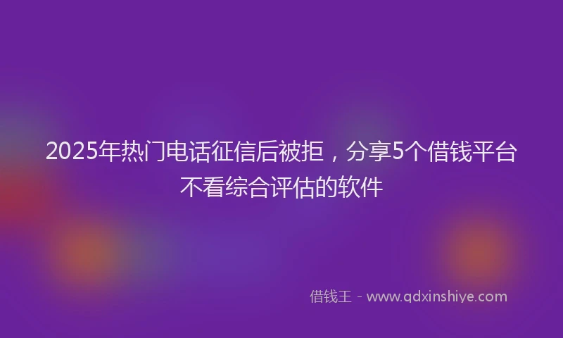 2025年热门电话征信后被拒，分享5个借钱平台不看综合评估的软件