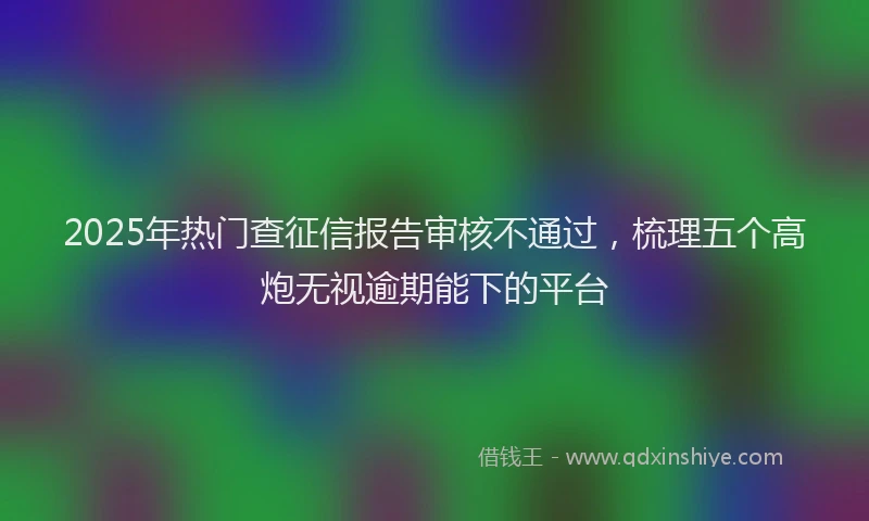 2025年热门查征信报告审核不通过，梳理五个高炮无视逾期能下的平台