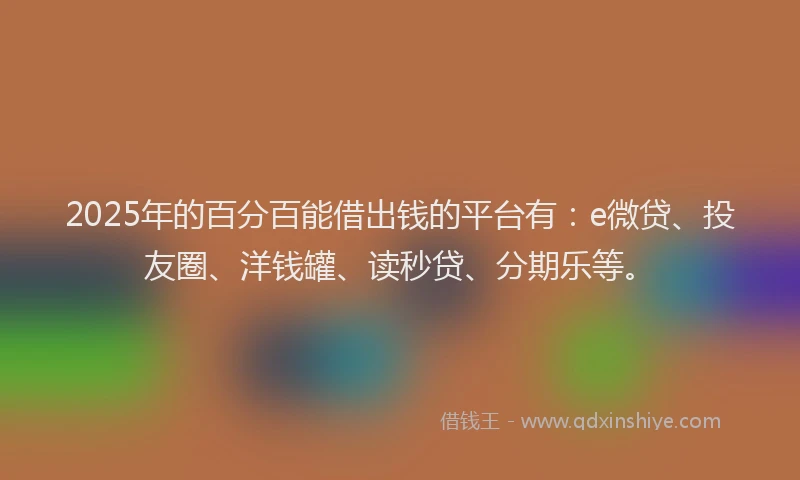 2025年的百分百能借出钱的平台有：e微贷、投友圈、洋钱罐、读秒贷、分期乐等。