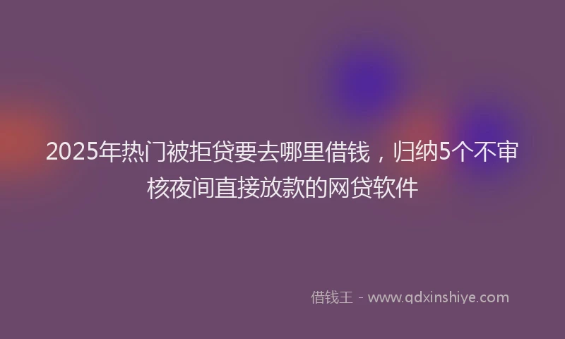 2025年热门被拒贷要去哪里借钱，归纳5个不审核夜间直接放款的网贷软件