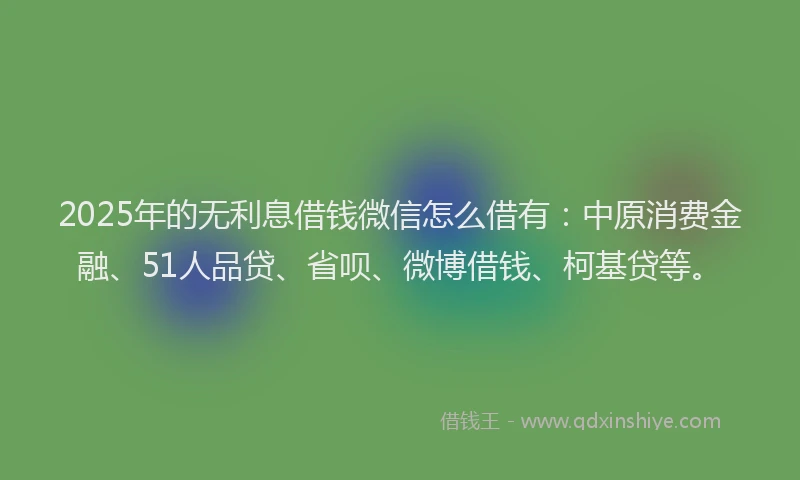 2025年的无利息借钱微信怎么借有：中原消费金融、51人品贷、省呗、微博借钱、柯基贷等。