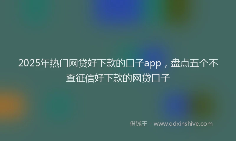 2025年热门网贷好下款的口子app，盘点五个不查征信好下款的网贷口子