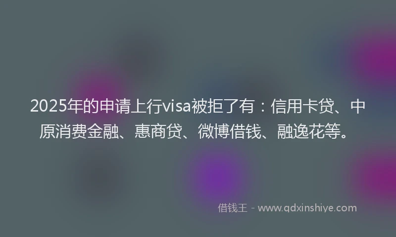 2025年的申请上行visa被拒了有：信用卡贷、中原消费金融、惠商贷、微博借钱、融逸花等。
