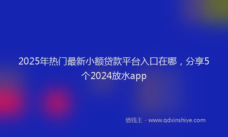 2025年热门最新小额贷款平台入口在哪，分享5个2024放水app