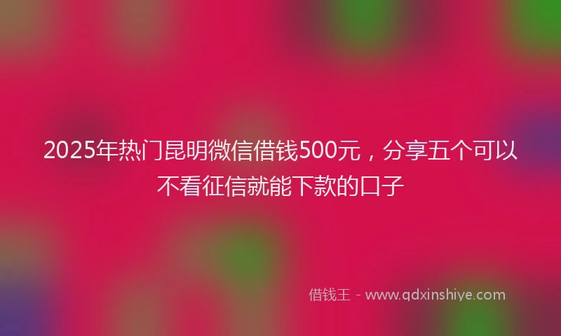 2025年热门昆明微信借钱500元，分享五个可以不看征信就能下款的口子