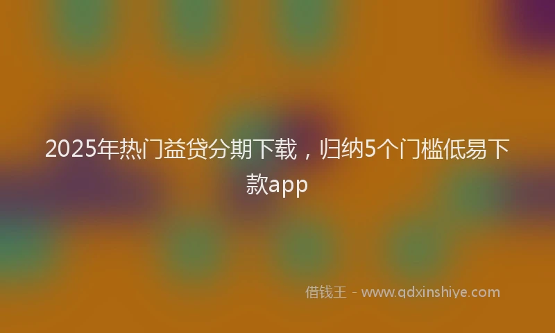 2025年热门益贷分期下载，归纳5个门槛低易下款app