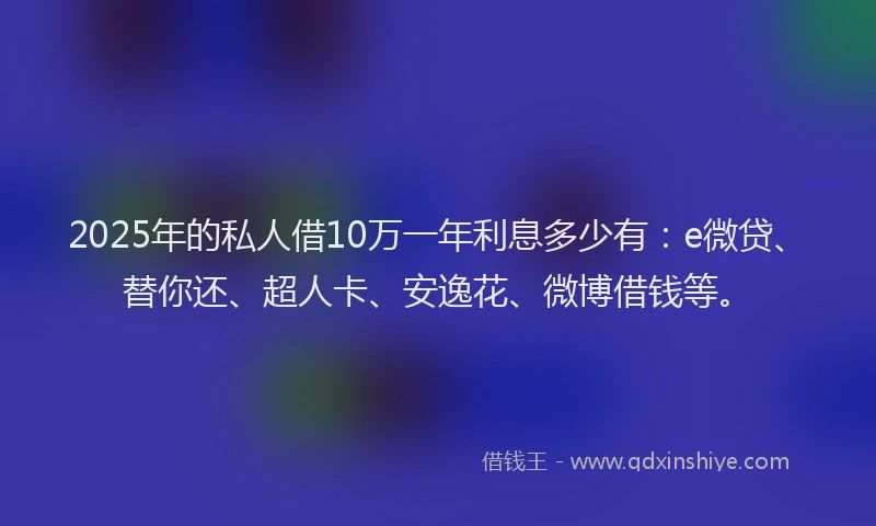 2025年的私人借10万一年利息多少有：e微贷、替你还、超人卡、安逸花、微博借钱等。