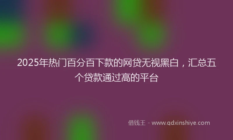 2025年热门百分百下款的网贷无视黑白，汇总五个贷款通过高的平台