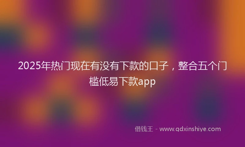 2025年热门现在有没有下款的口子，整合五个门槛低易下款app