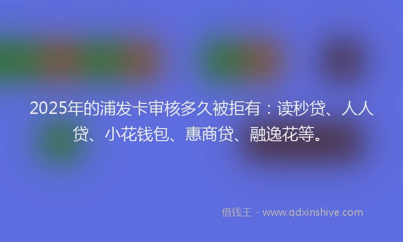 2025年的浦发卡审核多久被拒有：读秒贷、人人贷、小花钱包、惠商贷、融逸花等。