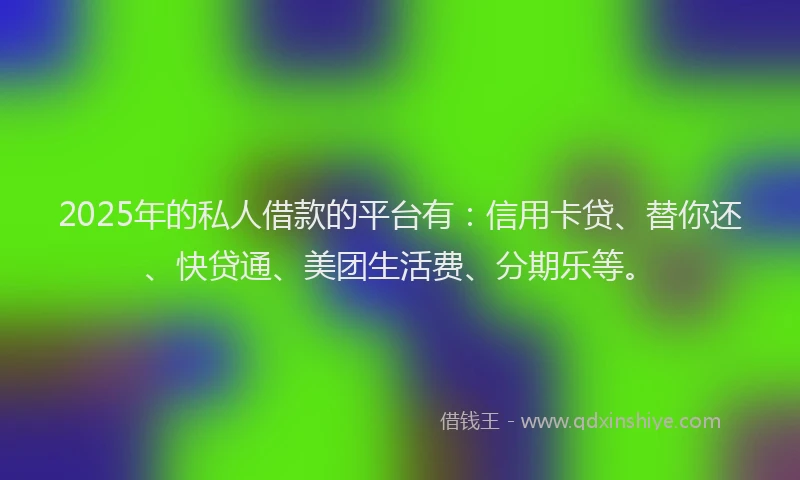 2025年的私人借款的平台有：信用卡贷、替你还、快贷通、美团生活费、分期乐等。