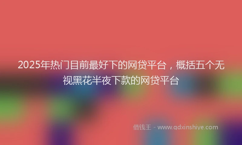 2025年热门目前最好下的网贷平台，概括五个无视黑花半夜下款的网贷平台