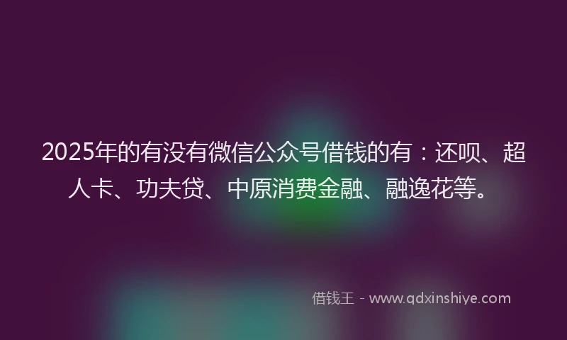 2025年的有没有微信公众号借钱的有：还呗、超人卡、功夫贷、中原消费金融、融逸花等。