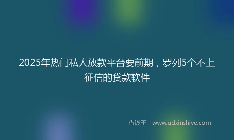 2025年热门私人放款平台要前期，罗列5个不上征信的贷款软件