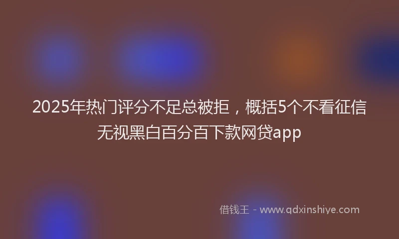 2025年热门评分不足总被拒，概括5个不看征信无视黑白百分百下款网贷app