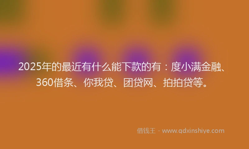2025年的最近有什么能下款的有：度小满金融、360借条、你我贷、团贷网、拍拍贷等。