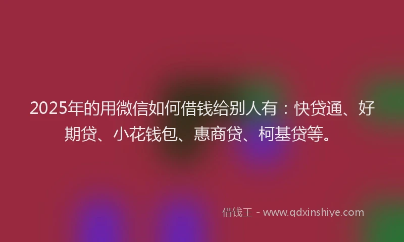 2025年的用微信如何借钱给别人有：快贷通、好期贷、小花钱包、惠商贷、柯基贷等。