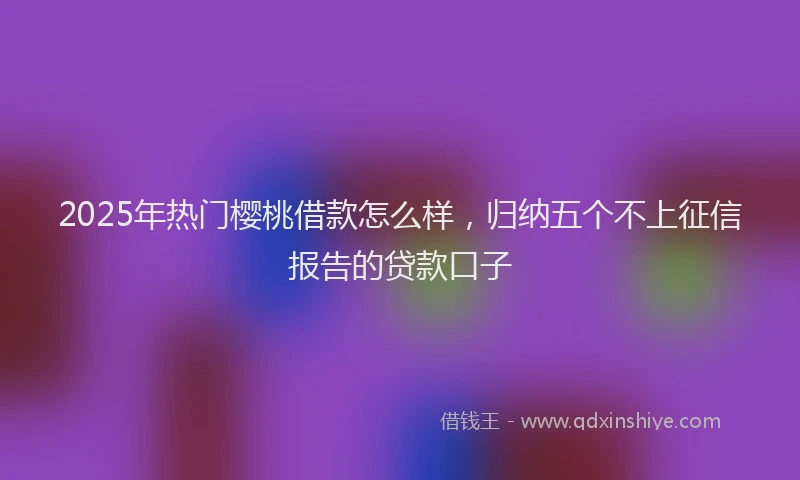 2025年热门樱桃借款怎么样，归纳五个不上征信报告的贷款口子