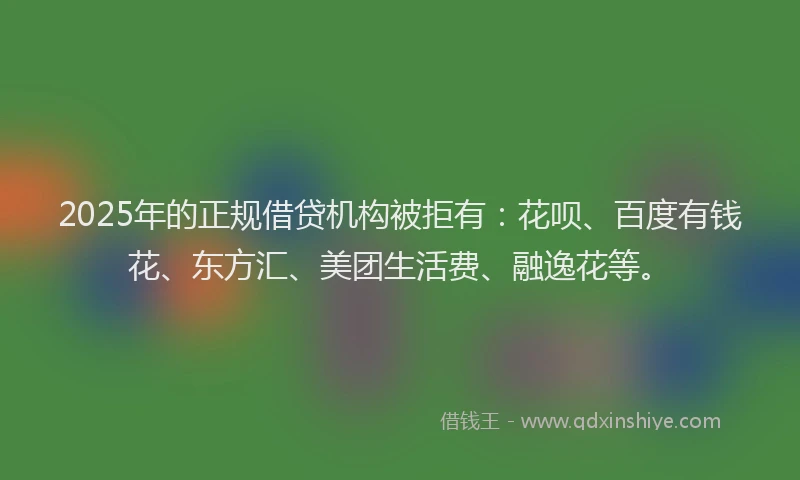 2025年的正规借贷机构被拒有：花呗、百度有钱花、东方汇、美团生活费、融逸花等。